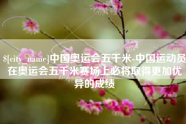 阿坝中国奥运会五千米-中国运动员在奥运会五千米赛场上必将取得更加优异的成绩