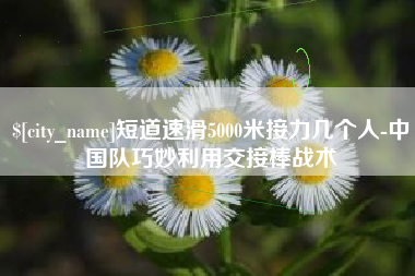 阿坝短道速滑5000米接力几个人-中国队巧妙利用交接棒战术