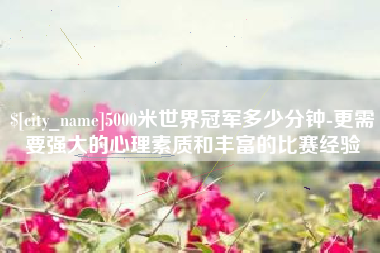 阿坝5000米世界冠军多少分钟-更需要强大的心理素质和丰富的比赛经验