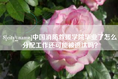 阿坝中国消防救援学院毕业了怎么分配工作还可能被逃汰吗？