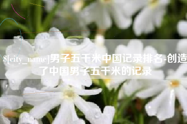 阿坝男子五千米中国记录排名-创造了中国男子五千米的记录