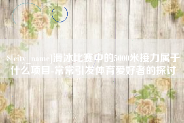 阿坝滑冰比赛中的5000米接力属于什么项目-常常引发体育爱好者的探讨
