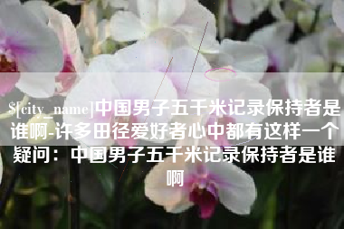 阿坝中国男子五千米记录保持者是谁啊-许多田径爱好者心中都有这样一个疑问：中国男子五千米记录保持者是谁啊