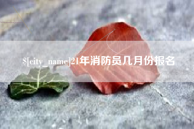 阿坝21年消防员几月份报名