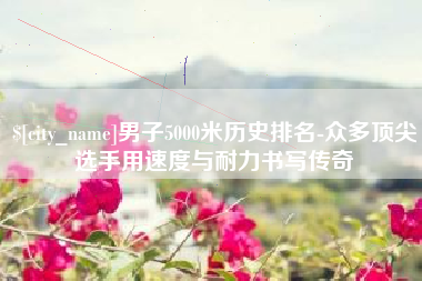 阿坝男子5000米历史排名-众多顶尖选手用速度与耐力书写传奇